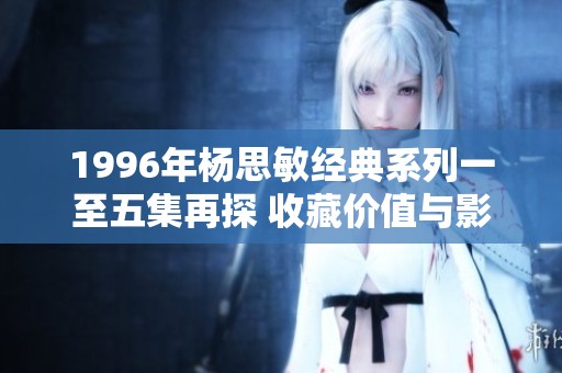 1996年杨思敏经典系列一至五集再探 收藏价值与影迷热爱分析