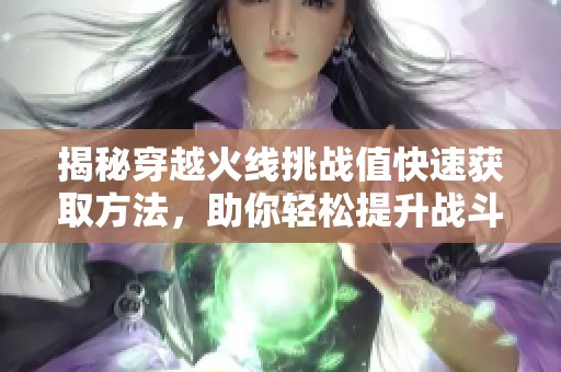 揭秘穿越火线挑战值快速获取方法，助你轻松提升战斗力