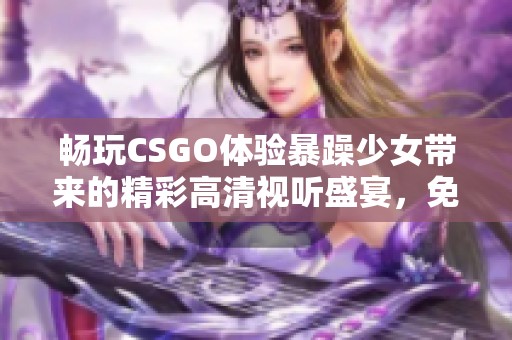 畅玩CSGO体验暴躁少女带来的精彩高清视听盛宴，免费观看！