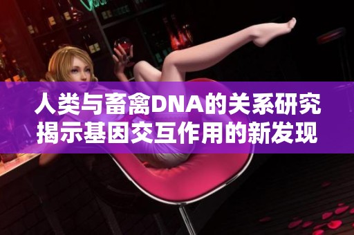 人类与畜禽DNA的关系研究揭示基因交互作用的新发现