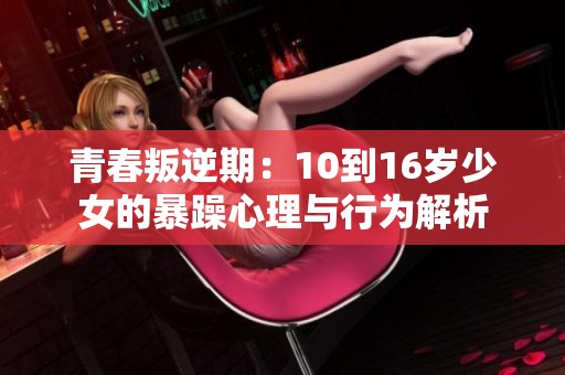 青春叛逆期：10到16岁少女的暴躁心理与行为解析