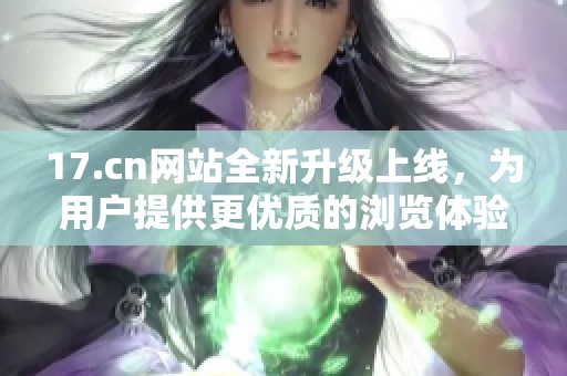 17.cn网站全新升级上线，为用户提供更优质的浏览体验与服务