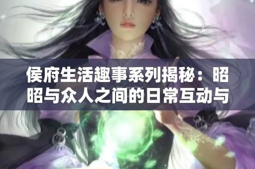 侯府生活趣事系列揭秘：昭昭与众人之间的日常互动与情感纠葛