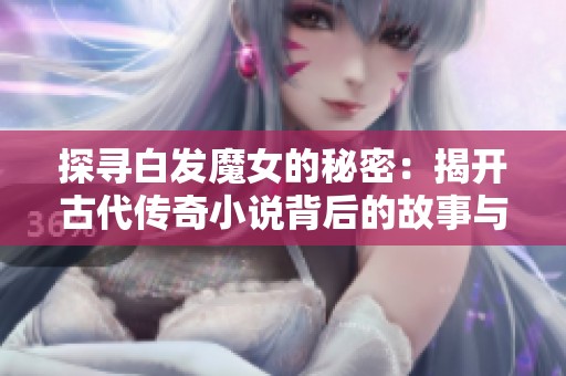 探寻白发魔女的秘密：揭开古代传奇小说背后的故事与创作背景