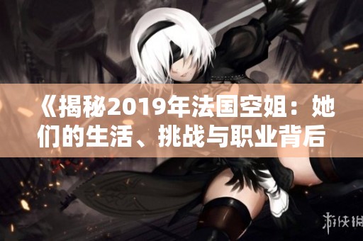 《揭秘2019年法国空姐：她们的生活、挑战与职业背后的故事》