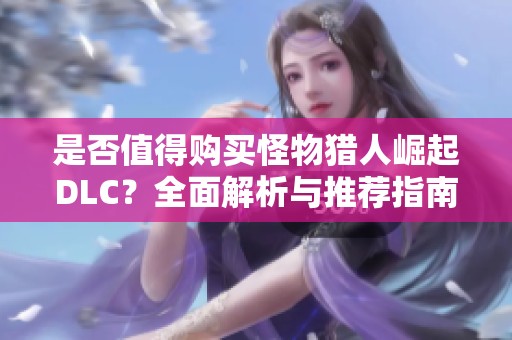 是否值得购买怪物猎人崛起DLC？全面解析与推荐指南