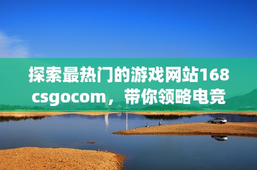 探索最热门的游戏网站168csgocom，带你领略电竞的新精彩