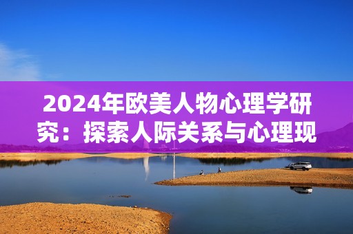 2024年欧美人物心理学研究：探索人际关系与心理现象的深层联系