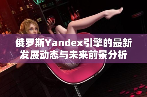 俄罗斯Yandex引擎的最新发展动态与未来前景分析