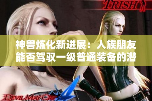 神兽炼化新进展：人族朋友能否驾驭一级普通装备的潜力