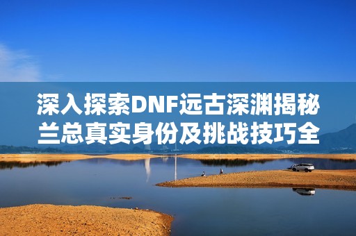 深入探索DNF远古深渊揭秘兰总真实身份及挑战技巧全解析