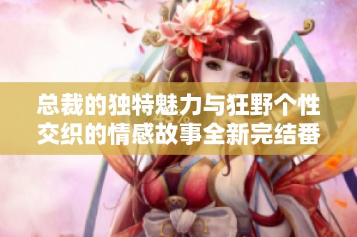总裁的独特魅力与狂野个性交织的情感故事全新完结番外分享
