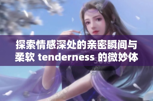 探索情感深处的亲密瞬间与柔软 tenderness 的微妙体验