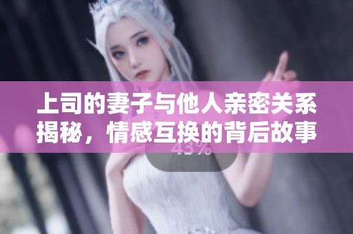 上司的妻子与他人亲密关系揭秘，情感互换的背后故事