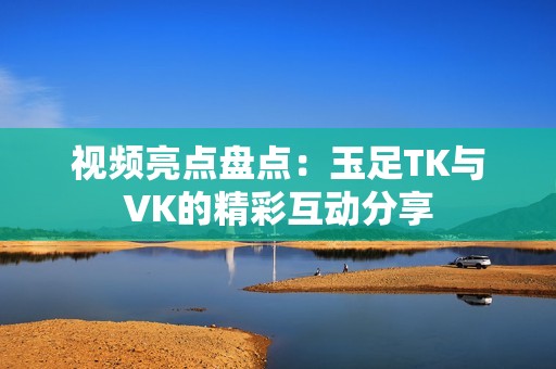 视频亮点盘点：玉足TK与VK的精彩互动分享