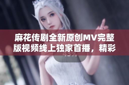 麻花传剧全新原创MV完整版视频线上独家首播，精彩内容不容错过！