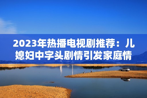 2023年热播电视剧推荐：儿媳妇中字头剧情引发家庭情感共鸣