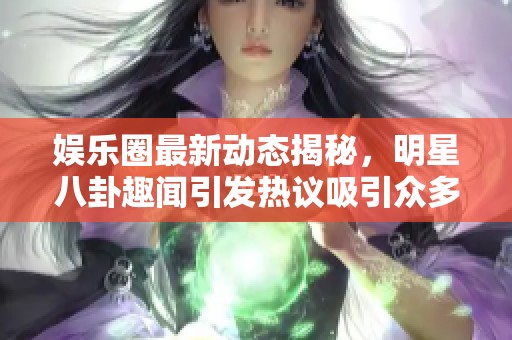 娱乐圈最新动态揭秘，明星八卦趣闻引发热议吸引众多粉丝关注