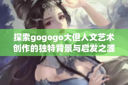 探索gogogo大但人文艺术创作的独特背景与启发之源