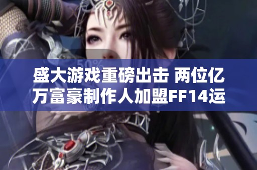 盛大游戏重磅出击 两位亿万富豪制作人加盟FF14运营团队