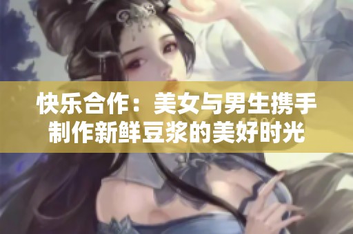 快乐合作：美女与男生携手制作新鲜豆浆的美好时光