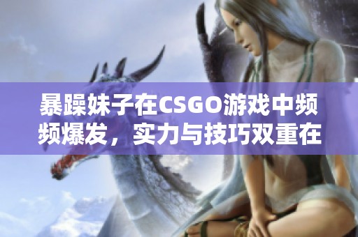 暴躁妹子在CSGO游戏中频频爆发，实力与技巧双重在线！