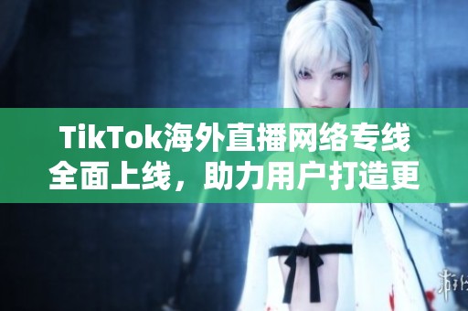 TikTok海外直播网络专线全面上线，助力用户打造更流畅直播体验