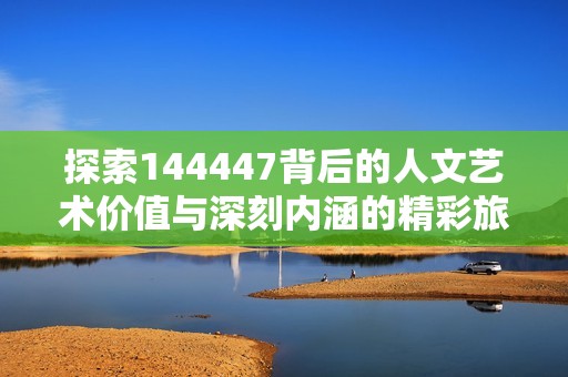 探索144447背后的人文艺术价值与深刻内涵的精彩旅程