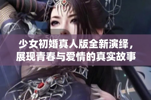 少女初婚真人版全新演绎，展现青春与爱情的真实故事