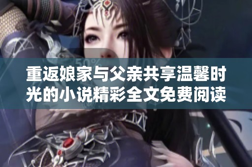 重返娘家与父亲共享温馨时光的小说精彩全文免费阅读