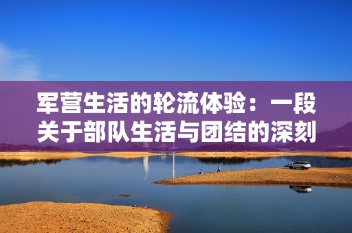 军营生活的轮流体验：一段关于部队生活与团结的深刻旅程