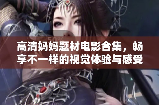 高清妈妈题材电影合集，畅享不一样的视觉体验与感受