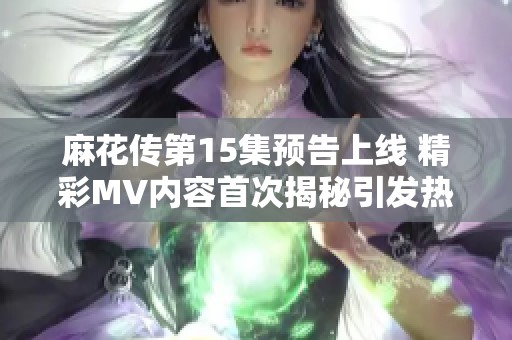 麻花传第15集预告上线 精彩MV内容首次揭秘引发热议