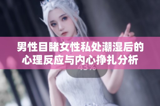 男性目睹女性私处潮湿后的心理反应与内心挣扎分析