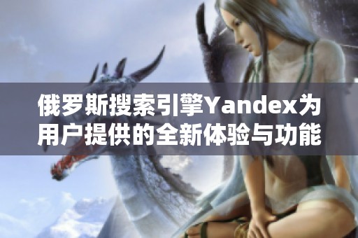 俄罗斯搜索引擎Yandex为用户提供的全新体验与功能探索