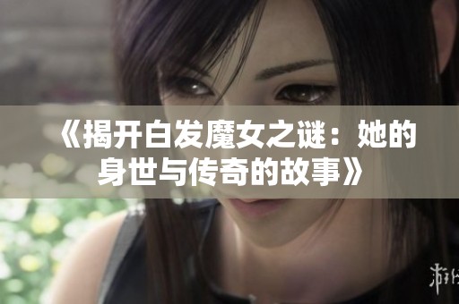 《揭开白发魔女之谜：她的身世与传奇的故事》