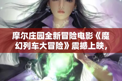 摩尔庄园全新冒险电影《魔幻列车大冒险》震撼上映，探寻奇幻世界