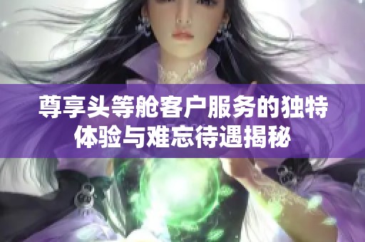 尊享头等舱客户服务的独特体验与难忘待遇揭秘