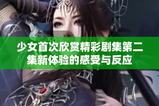 少女首次欣赏精彩剧集第二集新体验的感受与反应