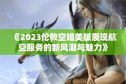 《2023伦敦空姐美版展现航空服务的新风潮与魅力》