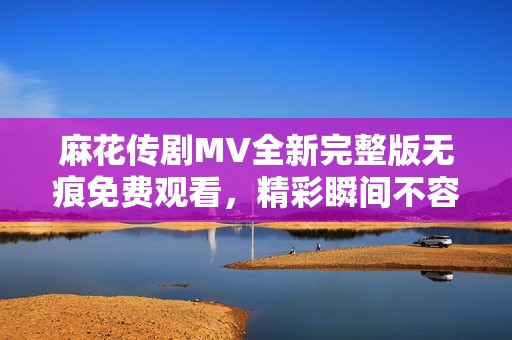 麻花传剧MV全新完整版无痕免费观看，精彩瞬间不容错过