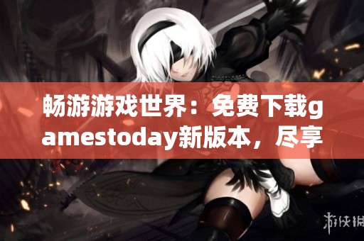 畅游游戏世界：免费下载gamestoday新版本，尽享无限乐趣！