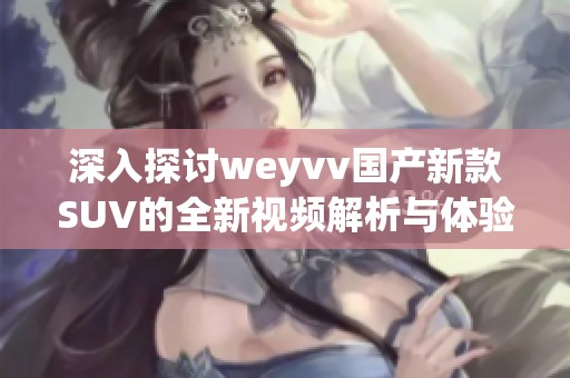 深入探讨weyvv国产新款SUV的全新视频解析与体验分享