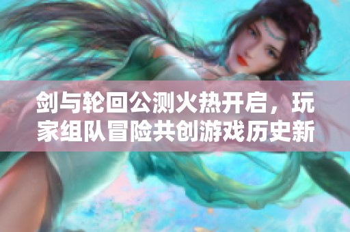 剑与轮回公测火热开启，玩家组队冒险共创游戏历史新篇章