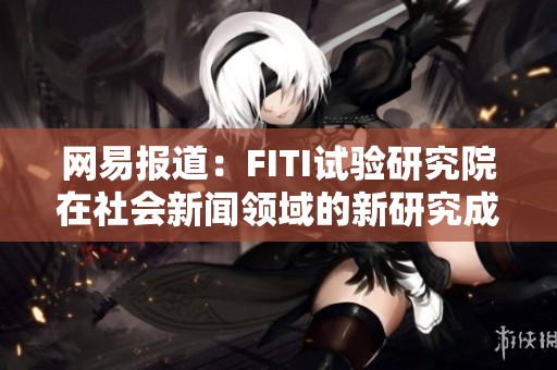 网易报道：FITI试验研究院在社会新闻领域的新研究成果揭秘