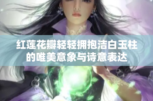 红莲花瓣轻轻拥抱洁白玉柱的唯美意象与诗意表达