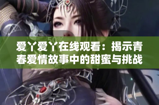 爱丫爱丫在线观看：揭示青春爱情故事中的甜蜜与挑战