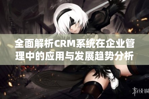 全面解析CRM系统在企业管理中的应用与发展趋势分析