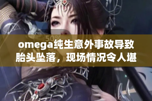 omega纯生意外事故导致胎头坠落，现场情况令人堪忧揭秘背后故事