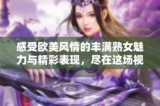 感受欧美风情的丰满熟女魅力与精彩表现，尽在这场视觉盛宴中